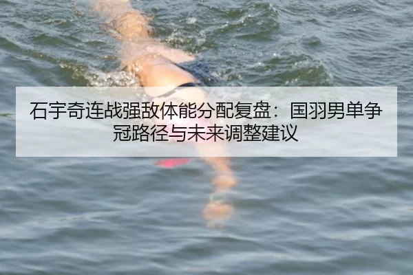 石宇奇连战强敌体能分配复盘：国羽男单争冠路径与未来调整建议